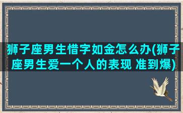 狮子座男生惜字如金怎么办(狮子座男生爱一个人的表现 准到爆)